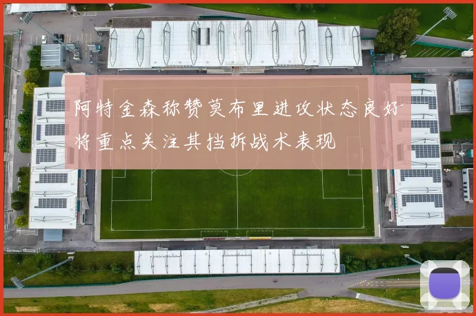 阿特金森称赞莫布里进攻状态良好将重点关注其挡拆战术表现
