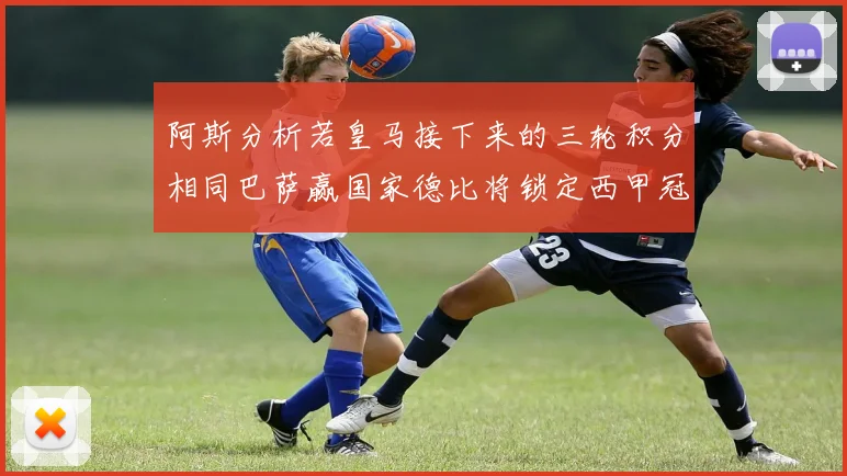 阿斯分析若皇马接下来的三轮积分相同巴萨赢国家德比将锁定西甲冠军