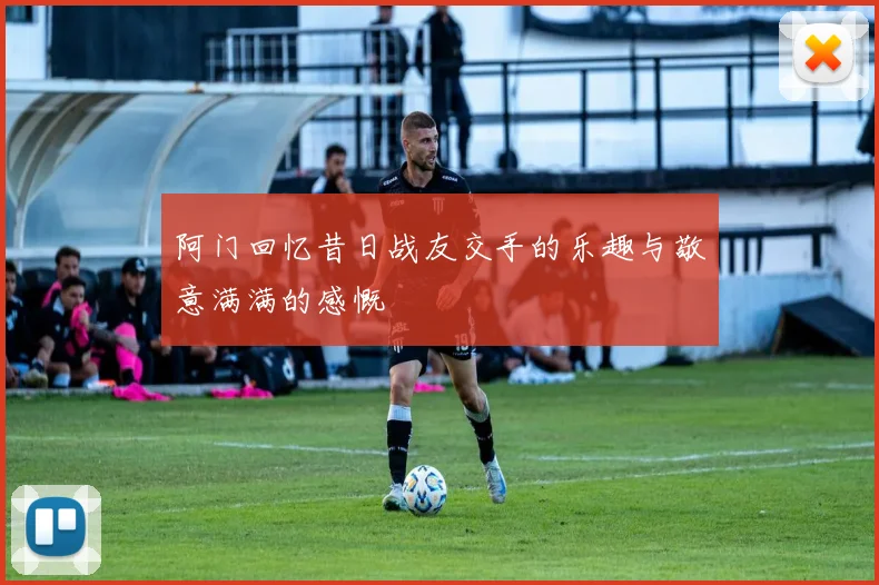 阿门回忆昔日战友交手的乐趣与敬意满满的感慨