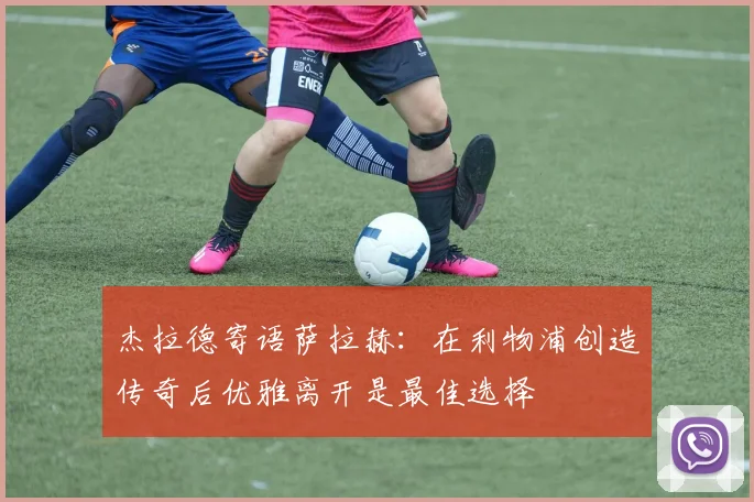 杰拉德寄语萨拉赫：在利物浦创造传奇后优雅离开是最佳选择