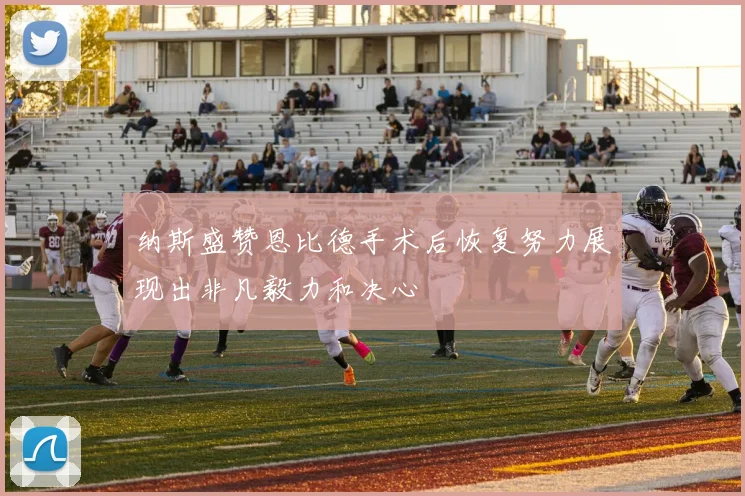 纳斯盛赞恩比德手术后恢复努力展现出非凡毅力和决心