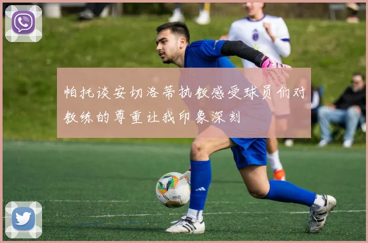 帕托谈安切洛蒂执教感受球员们对教练的尊重让我印象深刻