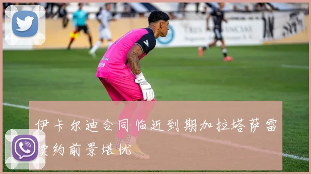 伊卡尔迪合同临近到期加拉塔萨雷续约前景堪忧