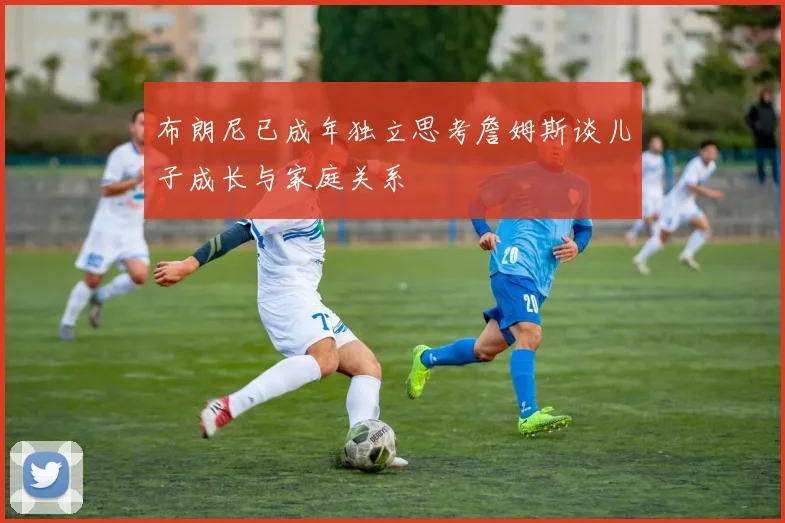 布朗尼已成年独立思考詹姆斯谈儿子成长与家庭关系