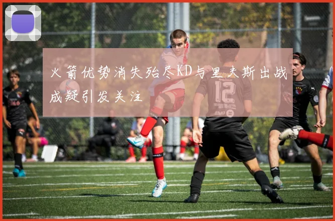 火箭优势消失殆尽KD与里夫斯出战成疑引发关注