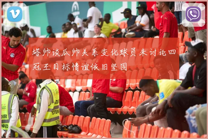 塔帅谈瓜帅关系变化球员未讨论四冠王目标情谊依旧坚固