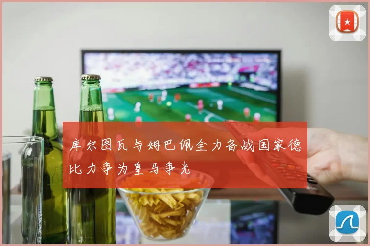 库尔图瓦与姆巴佩全力备战国家德比力争为皇马争光