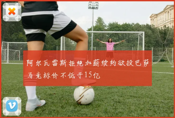 阿尔瓦雷斯拒绝加薪续约欲投巴萨马竞标价不低于15亿