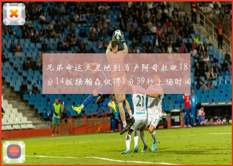 兄弟命运天差地别马卢阿奇狂砍18分14板杨瀚森仅得1分39秒上场时间
