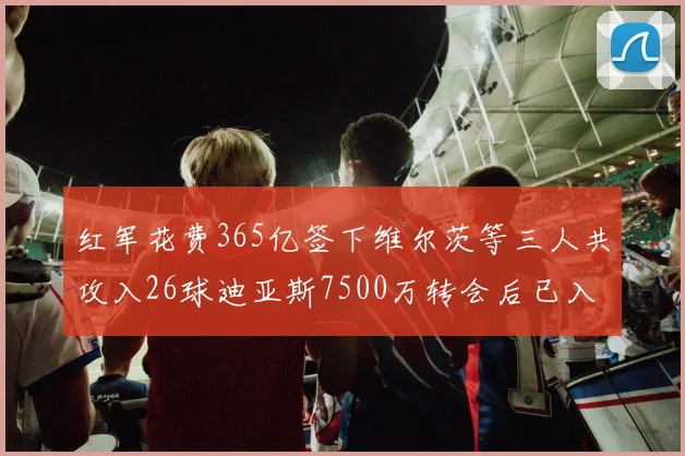 红军花费365亿签下维尔茨等三人共攻入26球迪亚斯7500万转会后已入23球