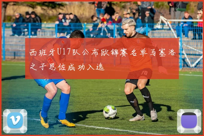 西班牙U17队公布欧锦赛名单马塞洛之子恩佐成功入选