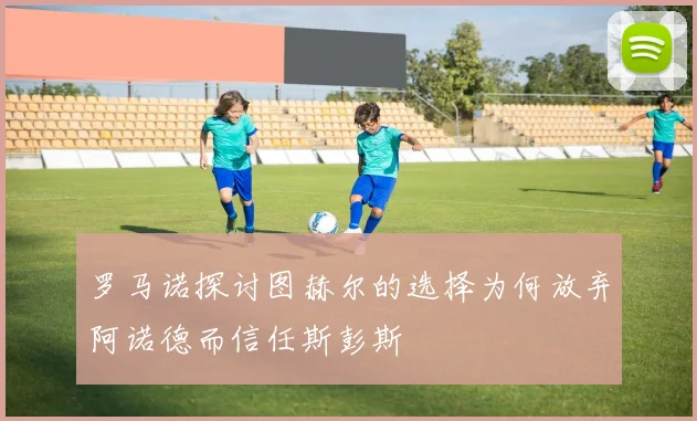 罗马诺探讨图赫尔的选择为何放弃阿诺德而信任斯彭斯