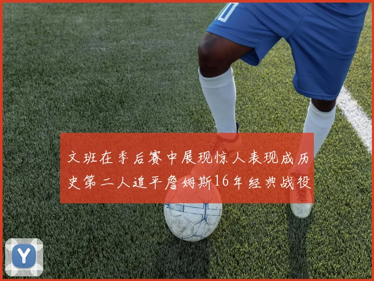 文班在季后赛中展现惊人表现成历史第二人追平詹姆斯16年经典战役记录