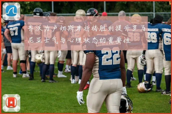 齐沃为卢切斯库祈祷胜利提升罗马尼亚士气与心理状态的重要性