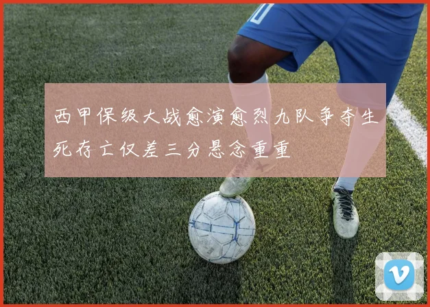 西甲保级大战愈演愈烈九队争夺生死存亡仅差三分悬念重重