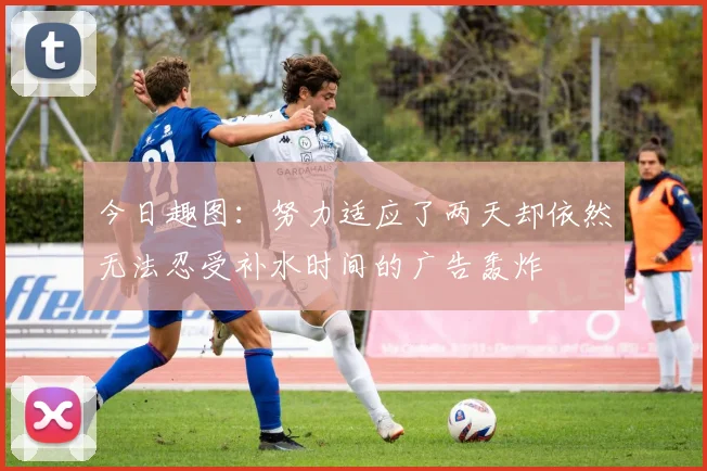 今日趣图：努力适应了两天却依然无法忍受补水时间的广告轰炸