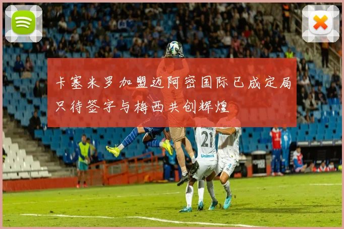 卡塞米罗加盟迈阿密国际已成定局只待签字与梅西共创辉煌