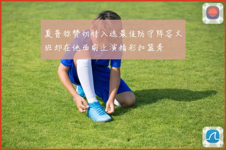 夏普称赞切特入选最佳防守阵容文班却在他面前上演精彩扣篮秀